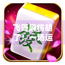 飞哥麻将胡了！一场运气+策略的完美碰撞，看懂这局你也能成牌桌王者！