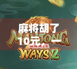 麻将胡了10元,一场小钱背后的社交密码与人生哲学 麻将胡了10元,一场小钱背后的社交密码与人生哲学