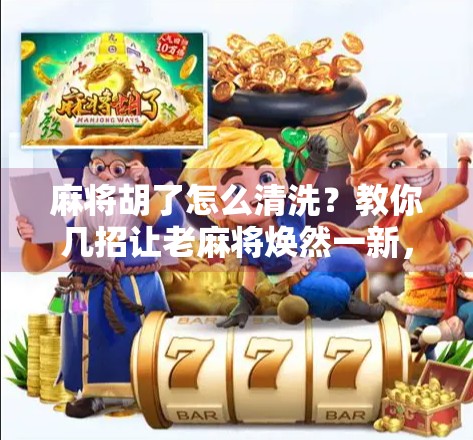 麻将胡了怎么清洗?教你几招让老麻将焕然一新,干净又养生!